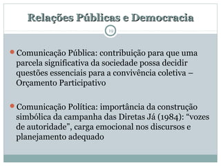 Relações Públicas e DemocraciaRelações Públicas e Democracia
Comunicação Pública: contribuição para que uma
parcela significativa da sociedade possa decidir
questões essenciais para a convivência coletiva –
Orçamento Participativo
Comunicação Política: importância da construção
simbólica da campanha das Diretas Já (1984): “vozes
de autoridade”, carga emocional nos discursos e
planejamento adequado
19
 