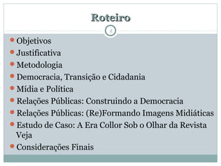 RoteiroRoteiro
Objetivos
Justificativa
Metodologia
Democracia, Transição e Cidadania
Mídia e Política
Relações Públicas: Construindo a Democracia
Relações Públicas: (Re)Formando Imagens Midiáticas
Estudo de Caso: A Era Collor Sob o Olhar da Revista
Veja
Considerações Finais
2
 