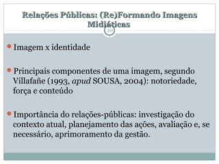 Relações Públicas: (Re)Formando ImagensRelações Públicas: (Re)Formando Imagens
MidiáticasMidiáticas
Imagem x identidade
Principais componentes de uma imagem, segundo
Villafañe (1993, apud SOUSA, 2004): notoriedade,
força e conteúdo
Importância do relações-públicas: investigação do
contexto atual, planejamento das ações, avaliação e, se
necessário, aprimoramento da gestão.
20
 