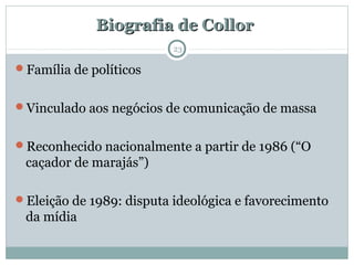 Biografia de CollorBiografia de Collor
Família de políticos
Vinculado aos negócios de comunicação de massa
Reconhecido nacionalmente a partir de 1986 (“O
caçador de marajás”)
Eleição de 1989: disputa ideológica e favorecimento
da mídia
23
 