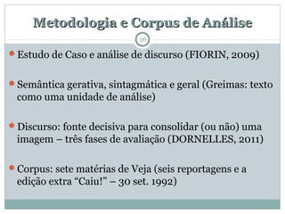 Metodologia e Corpus de AnáliseMetodologia e Corpus de Análise
26
Estudo de Caso e análise de discurso (FIORIN, 2009)
Semântica gerativa, sintagmática e geral (Greimas: texto
como uma unidade de análise)
Discurso: fonte decisiva para consolidar (ou não) uma
imagem – três fases de avaliação (DORNELLES, 2011)
Corpus: sete matérias de Veja (seis reportagens e a
edição extra “Caiu!” – 30 set. 1992)
 