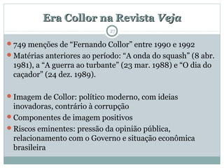 Era Collor na RevistaEra Collor na Revista VejaVeja
27
749 menções de “Fernando Collor” entre 1990 e 1992
Matérias anteriores ao período: “A onda do squash” (8 abr.
1981), a “A guerra ao turbante” (23 mar. 1988) e “O dia do
caçador” (24 dez. 1989).
Imagem de Collor: político moderno, com ideias
inovadoras, contrário à corrupção
Componentes de imagem positivos
Riscos eminentes: pressão da opinião pública,
relacionamento com o Governo e situação econômica
brasileira
 