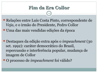 Fim da Era CollorFim da Era Collor
29
Relações entre Luís Costa Pinto, correspondente de
Veja, e o irmão do Presidente, Pedro Collor
Uma das mais vendidas edições da época
Destaques da edição extra após o impeachment (30
set. 1992): caráter democrático do Brasil,
repercussão e interferência popular, mudança de
imagem de Collor
O processo de impeachment foi válido?
 