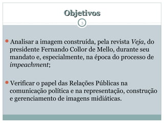 ObjetivosObjetivos
Analisar a imagem construída, pela revista Veja, do
presidente Fernando Collor de Mello, durante seu
mandato e, especialmente, na época do processo de
impeachment;
Verificar o papel das Relações Públicas na
comunicação política e na representação, construção
e gerenciamento de imagens midiáticas.
3
 