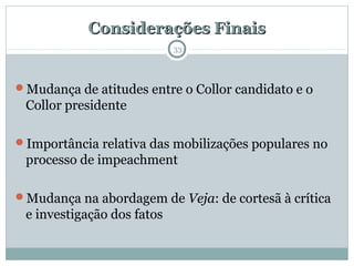 Considerações FinaisConsiderações Finais
33
Mudança de atitudes entre o Collor candidato e o
Collor presidente
Importância relativa das mobilizações populares no
processo de impeachment
Mudança na abordagem de Veja: de cortesã à crítica
e investigação dos fatos
 