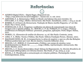 ReferênciasReferências
 ACERVO Digital VEJA – Digital Pages. Disponível em:
<http://veja.abril.com.br/acervodigital/>. Acesso em: 11. out. 2012.
 AZEVEDO, F. A. Democracia e Mídia no Brasil: um balanço dos anos recentes. In:
GOULART, J. G. (Org.). Mídia e democracia. São Paulo: Annablume, 2006, v. 204, p. 23-46.
 BOBBIO, N. O Futuro da Democracia. Tradução de Marco Aurélio Nogueira. 11ª ed. São
Paulo: Paz e Terra, 2009.
 DORNELLES, S. M. G. Pesquisas e auditorias em planos de comunicação nas crises de
imagem com a opinião pública. In.: MOURA, C. P. de; FOSSATI, N. C. (orgs.). Práticas
acadêmicas em Relações Públicas: processos, pesquisas, aplicações. Porto Alegre: Sulina,
2011.
 FIORIN, J.L. Elementos de análise do discurso. 14. ed. São Paulo: Contexto, 2009.
 LIMA, V. A. Mídia: Teoria e Política. São Paulo: Editora Fundação Perseu. Abramo, 2001.
 MACHADO NETO, M. M. A transparência é a alma do negócio: o que os 4 Rs das Relações
Públicas podem fazer por você. Rio de Janeiro, Conceito Editorial. 2012.
 MIGUEL, L.F.; BIROLI, F. Comunicação e Política: um campo de estudos e seus
desdobramentos no Brasil. In: ______. (orgs.) Mídia, representação e democracia. São
Paulo: Hucitec, 2010.
 MIGUEL, L. F. Teoria Democrática Atual: Esboço de Mapeamento. In: Revista Brasileira de
Informação Bibliográfica em Ciências Sociais. São Paulo, nº 59, 2005, p. 5-42.
 SOUSA, J. P. Planificando a comunicação em relações públicas. Florianópolis: Letras
Contemporâneas, 2004.
34
 