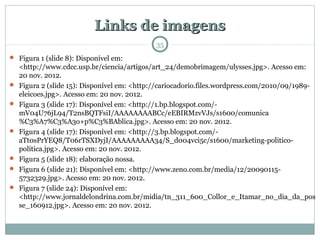Links de imagensLinks de imagens
35
 Figura 1 (slide 8): Disponível em:
<http://www.cdcc.usp.br/ciencia/artigos/art_24/demobrimagem/ulysses.jpg>. Acesso em:
20 nov. 2012.
 Figura 2 (slide 15): Disponível em: <http://cariocadorio.files.wordpress.com/2010/09/1989-
eleicoes.jpg>. Acesso em: 20 nov. 2012.
 Figura 3 (slide 17): Disponível em: <http://1.bp.blogspot.com/-
mV04U76jL94/T2nsBQTFsiI/AAAAAAAABCc/eEBIRMzvVJs/s1600/comunica
%C3%A7%C3%A3o+p%C3%BAblica.jpg>. Acesso em: 20 nov. 2012.
 Figura 4 (slide 17): Disponível em: <http://3.bp.blogspot.com/-
aTt0sPrYEQ8/T06rTSXDyjI/AAAAAAAAA34/S_d004vci5c/s1600/marketing-politico-
politica.jpg>. Acesso em: 20 nov. 2012.
 Figura 5 (slide 18): elaboração nossa.
 Figura 6 (slide 21): Disponível em: <http://www.zeno.com.br/media/12/20090115-
5732329.jpg>. Acesso em: 20 nov. 2012.
 Figura 7 (slide 24): Disponível em:
<http://www.jornaldelondrina.com.br/midia/tn_311_600_Collor_e_Itamar_no_dia_da_pos
se_160912.jpg>. Acesso em: 20 nov. 2012.
 