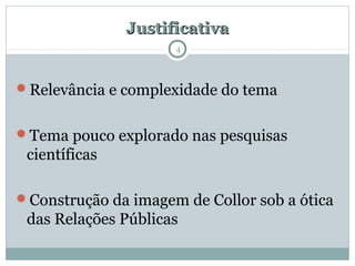JustificativaJustificativa
Relevância e complexidade do tema
Tema pouco explorado nas pesquisas
científicas
Construção da imagem de Collor sob a ótica
das Relações Públicas
4
 