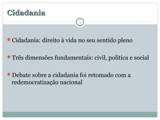 CidadaniaCidadania
Cidadania: direito à vida no seu sentido pleno
Três dimensões fundamentais: civil, política e social
Debate sobre a cidadania foi retomado com a
redemocratização nacional
9
 