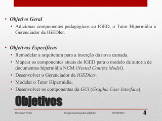 Objetivos
• Objetivo Geral
• Adicionar componentes pedagógicos ao IGED, o Tutor Hipermídia e
Gerenciador de IGEDlet.
• Objetivos Específicos
• Remodelar a arquitetura para a inserção da nova camada.
• Mapear os componentes atuais do IGED para o modelo de autoria de
documentos hipermídia NCM (Nested Context Model).
• Desenvolver o Gerenciador de IGEDlets.
• Modelar o Tutor Hipermídia.
• Desenvolver os componentes da GUI (Graphic User Interface).
Dorgival Netto dorgival.netto@dce.ufpb.br 405/10/2012
 