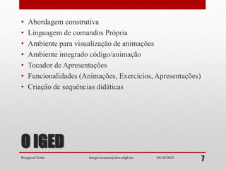 O IGED
• Abordagem construtiva
• Linguagem de comandos Própria
• Ambiente para visualização de animações
• Ambiente integrado código/animação
• Tocador de Apresentações
• Funcionalidades (Animações, Exercícios, Apresentações)
• Criação de sequências didáticas
Dorgival Netto dorgival.netto@dce.ufpb.br
705/10/2012
 