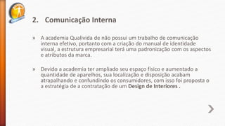 2. Comunicação Interna
» A academia Qualivida de não possui um trabalho de comunicação
interna efetivo, portanto com a criação do manual de identidade
visual, a estrutura empresarial terá uma padronização com os aspectos
e atributos da marca.
» Devido a academia ter ampliado seu espaço físico e aumentado a
quantidade de aparelhos, sua localização e disposição acabam
atrapalhando e confundindo os consumidores, com isso foi proposta o
a estratégia de a contratação de um Design de Interiores .
 