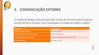 3. COMUNICAÇÃO EXTERNA
A cidade de Mogi conta com grandes meios de comunicação impresso,
sendo jornais e revistas, com veiculação na cidade de Mogi e região.
Meio Jornal: Meio Revista
Veículo: O diário de Mogi Veículo: Opinião
Veiculação: Diária (exceto Domingo) Veiculação: Mensal
Tamanho: Rodapé (28x9,5 cm) Tamanho: 1 página inteira (31x21,5 cm)
Período: 6 meses Período: 6 meses
 