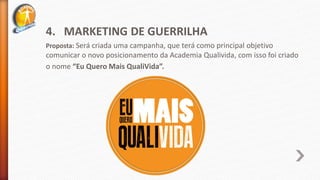 4. MARKETING DE GUERRILHA
Proposta: Será criada uma campanha, que terá como principal objetivo
comunicar o novo posicionamento da Academia Qualivida, com isso foi criado
o nome “Eu Quero Mais QualiVida”.
 