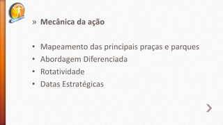 » Mecânica da ação
• Mapeamento das principais praças e parques
• Abordagem Diferenciada
• Rotatividade
• Datas Estratégicas
 