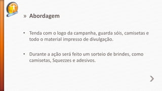 » Abordagem
• Tenda com o logo da campanha, guarda sóis, camisetas e
todo o material impresso de divulgação.
• Durante a ação será feito um sorteio de brindes, como
camisetas, Squezzes e adesivos.
 