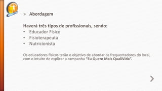 » Abordagem
Haverá três tipos de profissionais, sendo:
• Educador Físico
• Fisioterapeuta
• Nutricionista
Os educadores físicos terão o objetivo de abordar os frequentadores do local,
com o intuito de explicar a campanha “Eu Quero Mais QualiVida”.
 