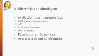 » Diferenciais da Abordagem
• Avaliação física no próprio local
 Análise de gordura corporal;
 IMC;
 Batimento Cardíaco;
 Pressão arterial.
• Resultados sairão na hora
• Assessoria de um nutricionista
 