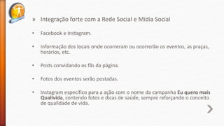 » Integração forte com a Rede Social e Mídia Social
• Facebook e Instagram.
• Informação dos locais onde ocorreram ou ocorrerão os eventos, as praças,
horários, etc.
• Posts convidando os fãs da página.
• Fotos dos eventos serão postadas.
• Instagram específico para a ação com o nome da campanha Eu quero mais
Qualivida, contendo fotos e dicas de saúde, sempre reforçando o conceito
de qualidade de vida.
 