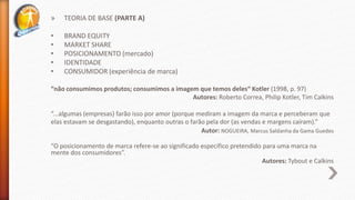 » TEORIA DE BASE (PARTE A)
• BRAND EQUITY
• MARKET SHARE
• POSICIONAMENTO (mercado)
• IDENTIDADE
• CONSUMIDOR (experiência de marca)
“não consumimos produtos; consumimos a imagem que temos deles“ Kotler (1998, p. 97)
Autores: Roberto Correa, Philip Kotler, Tim Calkins
“...algumas (empresas) farão isso por amor (porque mediram a imagem da marca e perceberam que
elas estavam se desgastando), enquanto outras o farão pela dor (as vendas e margens caíram).”
Autor: NOGUEIRA, Marcus Saldanha da Gama Guedes
“O posicionamento de marca refere-se ao significado específico pretendido para uma marca na
mente dos consumidores”.
Autores: Tybout e Calkins
 