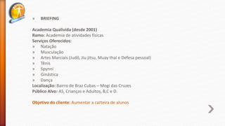 » BRIEFING
Academia Qualivida (desde 2001)
Ramo: Academia de atividades físicas
Serviços Oferecidos:
» Natação
» Musculação
» Artes Marciais (Judô, Jiu jitsu, Muay thai e Defesa pessoal)
» Tênis
» Spynni
» Ginástica
» Dança
Localização: Bairro de Braz Cubas – Mogi das Cruzes
Público Alvo: AS, Crianças e Adultos, B,C e D.
Objetivo do cliente: Aumentar a carteira de alunos
 