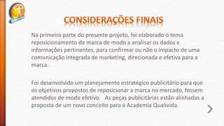 Na primeira parte do presente projeto, foi elaborado o tema
reposicionamento de marca de modo a analisar os dados e
informações pertinentes, para confirmar ou não o impacto de uma
comunicação integrada de marketing, direcionada e efetiva para a
marca.
Foi desenvolvido um planejamento estratégico publicitário para que
os objetivos propostos de reposicionar a marca no mercado, fossem
atendidos de modo efetivo. As peças publicitárias estão alinhadas a
proposta de um novo conceito para a Academia Qualivida.
 