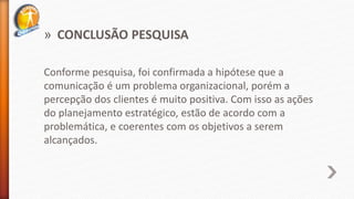 » CONCLUSÃO PESQUISA
Conforme pesquisa, foi confirmada a hipótese que a
comunicação é um problema organizacional, porém a
percepção dos clientes é muito positiva. Com isso as ações
do planejamento estratégico, estão de acordo com a
problemática, e coerentes com os objetivos a serem
alcançados.
 