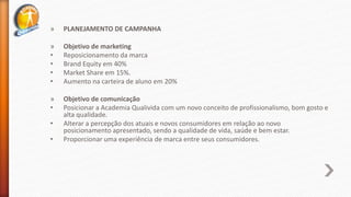 » PLANEJAMENTO DE CAMPANHA
» Objetivo de marketing
• Reposicionamento da marca
• Brand Equity em 40%
• Market Share em 15%.
• Aumento na carteira de aluno em 20%
» Objetivo de comunicação
• Posicionar a Academia Qualivida com um novo conceito de profissionalismo, bom gosto e
alta qualidade.
• Alterar a percepção dos atuais e novos consumidores em relação ao novo
posicionamento apresentado, sendo a qualidade de vida, saúde e bem estar.
• Proporcionar uma experiência de marca entre seus consumidores.
 