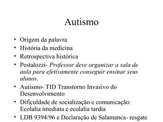 Autismo 
• Origem da palavra 
• História da medicina 
• Retrospectiva histórica 
• Pestalozzi- Professor deve organizar a sala de 
aula para efetivamente conseguir ensinar seus 
alunos. 
• Autismo- TID Transtorno Invasivo do 
Desenvolvimento 
• Dificuldade de socialização e comunicação: 
Ecolalia imediata e ecolalia tardia 
• LDB 9394/96 e Declaração de Salamanca- resgate 
dos direitos,integração da sociedade 
 
