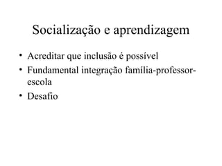 Socialização e aprendizagem 
• Acreditar que inclusão é possível 
• Fundamental integração família-professor-escola 
• Desafio 
 
