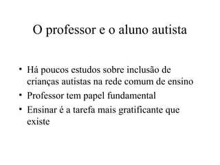 O professor e o aluno autista 
• Há poucos estudos sobre inclusão de 
crianças autistas na rede comum de ensino 
• Professor tem papel fundamental 
• Ensinar é a tarefa mais gratificante que 
existe 
 