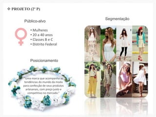 Público-alvo
• Mulheres
• 20 a 40 anos
• Classes B e C
• Distrito Federal
Segmentação
Posicionamento
“Uma marca que acompanha as
tendências do mundo da moda
para confecção de seus produtos
artesanais, com preço justo e
competitivo no mercado.”
 PROJETO (2º P)
 