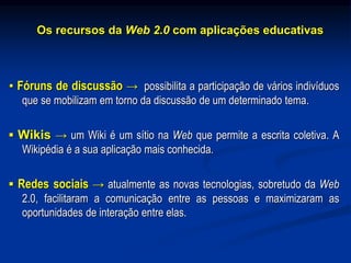 Os recursos da Web 2.0 com aplicações educativas
▪ Fóruns de discussão → possibilita a participação de vários indivíduos
que se mobilizam em torno da discussão de um determinado tema.
▪ Wikis → um Wiki é um sítio na Web que permite a escrita coletiva. A
Wikipédia é a sua aplicação mais conhecida.
▪ Redes sociais → atualmente as novas tecnologias, sobretudo da Web
2.0, facilitaram a comunicação entre as pessoas e maximizaram as
oportunidades de interação entre elas.
 