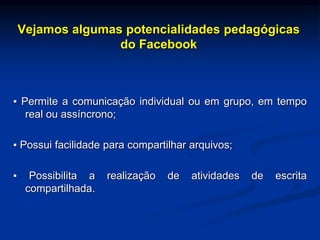 Vejamos algumas potencialidades pedagógicas
do Facebook
▪ Permite a comunicação individual ou em grupo, em tempo
real ou assíncrono;
▪ Possui facilidade para compartilhar arquivos;
▪ Possibilita a realização de atividades de escrita
compartilhada.
 