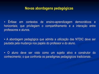Novas abordagens pedagógicas
▪ Ênfase em contextos de ensino-aprendizagem democráticos e
horizontais; que privilegiem o compartilhamento e a interação entre
professores e alunos.
▪ A abordagem pedagógica que admita a utilização das NTDIC deve ser
pautada pela mudança nos papéis do professor e do aluno.
▪ O aluno deve ser visto como um sujeito ativo e construtor do
conhecimento; o que confronta os paradigmas pedagógicos tradicionais .
 