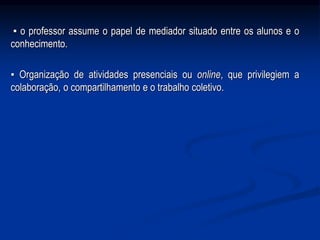 ▪ o professor assume o papel de mediador situado entre os alunos e o
conhecimento.
▪ Organização de atividades presenciais ou online, que privilegiem a
colaboração, o compartilhamento e o trabalho coletivo.
 