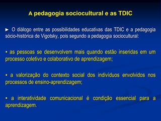 A pedagogia sociocultural e as TDIC
► O diálogo entre as possibilidades educativas das TDIC e a pedagogia
sócio-histórica de Vigotsky, pois segundo a pedagogia sociocultural:
▪ as pessoas se desenvolvem mais quando estão inseridas em um
processo coletivo e colaborativo de aprendizagem;
▪ a valorização do contexto social dos indivíduos envolvidos nos
processos de ensino-aprendizagem;
▪ a interatividade comunicacional é condição essencial para a
aprendizagem.
 