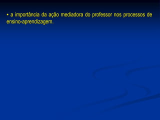 ▪ a importância da ação mediadora do professor nos processos de
ensino-aprendizagem.
 