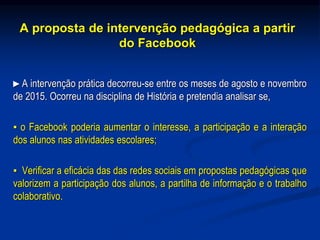 A proposta de intervenção pedagógica a partir
do Facebook
►A intervenção prática decorreu-se entre os meses de agosto e novembro
de 2015. Ocorreu na disciplina de História e pretendia analisar se,
▪ o Facebook poderia aumentar o interesse, a participação e a interação
dos alunos nas atividades escolares;
▪ Verificar a eficácia das das redes sociais em propostas pedagógicas que
valorizem a participação dos alunos, a partilha de informação e o trabalho
colaborativo.
 