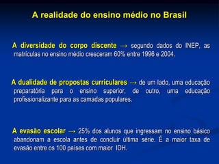A realidade do ensino médio no Brasil
A diversidade do corpo discente → segundo dados do INEP, as
matrículas no ensino médio cresceram 60% entre 1996 e 2004.
A dualidade de propostas curriculares → de um lado, uma educação
preparatória para o ensino superior, de outro, uma educação
profissionalizante para as camadas populares.
A evasão escolar → 25% dos alunos que ingressam no ensino básico
abandonam a escola antes de concluir última série. É a maior taxa de
evasão entre os 100 países com maior IDH.
 