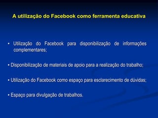 A utilização do Facebook como ferramenta educativa
▪ Utilização do Facebook para disponibilização de informações
complementares;
▪ Disponibilização de materiais de apoio para a realização do trabalho;
▪ Utilização do Facebook como espaço para esclarecimento de dúvidas;
▪ Espaço para divulgação de trabalhos.
 