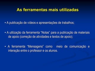 As ferramentas mais utilizadas
▪ A publicação de vídeos e apresentações de trabalhos;
▪ A utilização da ferramenta “Notas” para a publicação de materiais
de apoio (correção de atividades e textos de apoio);
▪ A ferramenta “Mensagens” como meio de comunicação e
interação entre o professor e os alunos.
 