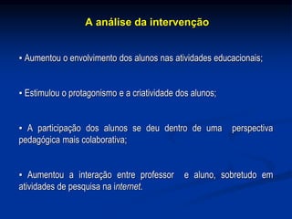 A análise da intervenção
▪ Aumentou o envolvimento dos alunos nas atividades educacionais;
▪ Estimulou o protagonismo e a criatividade dos alunos;
▪ A participação dos alunos se deu dentro de uma perspectiva
pedagógica mais colaborativa;
▪ Aumentou a interação entre professor e aluno, sobretudo em
atividades de pesquisa na internet.
 