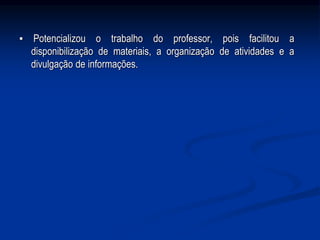 ▪ Potencializou o trabalho do professor, pois facilitou a
disponibilização de materiais, a organização de atividades e a
divulgação de informações.
 