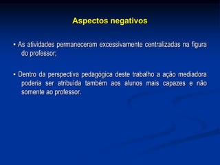 Aspectos negativos
▪ As atividades permaneceram excessivamente centralizadas na figura
do professor;
▪ Dentro da perspectiva pedagógica deste trabalho a ação mediadora
poderia ser atribuída também aos alunos mais capazes e não
somente ao professor.
 