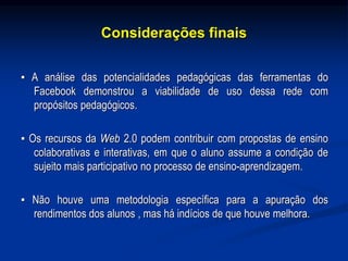 Considerações finais
▪ A análise das potencialidades pedagógicas das ferramentas do
Facebook demonstrou a viabilidade de uso dessa rede com
propósitos pedagógicos.
▪ Os recursos da Web 2.0 podem contribuir com propostas de ensino
colaborativas e interativas, em que o aluno assume a condição de
sujeito mais participativo no processo de ensino-aprendizagem.
▪ Não houve uma metodologia específica para a apuração dos
rendimentos dos alunos , mas há indícios de que houve melhora.
 