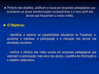 ►Portanto tais desafios, justificam a busca por propostas pedagógicas que
considerem as atuais transformações socioecômicas e o novo perfil dos
alunos que frequentam o ensino médio.
► O Objetivos:
- identificar e explorar as possibilidades educativas do Facebook, e,
aumentar o interesse, a participação e a interação dos alunos nas
atividades escolares.
- verificar a eficácia das redes sociais em propostas pedagógicas que
valorizem a participação mais ativa dos alunos, a partilha de informação e
o trabalho colaborativo
 