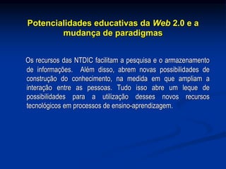 Potencialidades educativas da Web 2.0 e a
mudança de paradigmas
Os recursos das NTDIC facilitam a pesquisa e o armazenamento
de informações. Além disso, abrem novas possibilidades de
construção do conhecimento, na medida em que ampliam a
interação entre as pessoas. Tudo isso abre um leque de
possibilidades para a utilização desses novos recursos
tecnológicos em processos de ensino-aprendizagem.
 