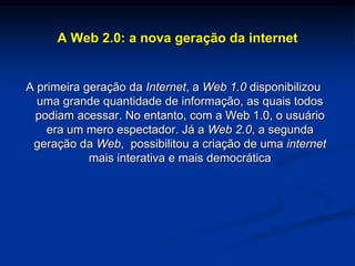 A Web 2.0: a nova geração da internet
A primeira geração da Internet, a Web 1.0 disponibilizou
uma grande quantidade de informação, as quais todos
podiam acessar. No entanto, com a Web 1.0, o usuário
era um mero espectador. Já a Web 2.0, a segunda
geração da Web, possibilitou a criação de uma internet
mais interativa e mais democrática
 