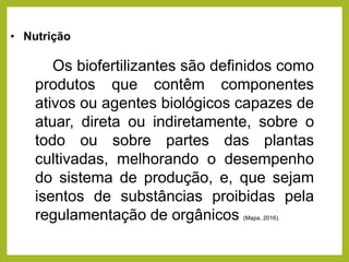 • Nutrição
Os biofertilizantes são definidos como
produtos que contêm componentes
ativos ou agentes biológicos capazes de
atuar, direta ou indiretamente, sobre o
todo ou sobre partes das plantas
cultivadas, melhorando o desempenho
do sistema de produção, e, que sejam
isentos de substâncias proibidas pela
regulamentação de orgânicos (Mapa, 2016).
 